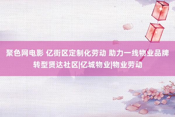 聚色网电影 亿街区定制化劳动 助力一线物业品牌转型贤达社区|亿城物业|物业劳动