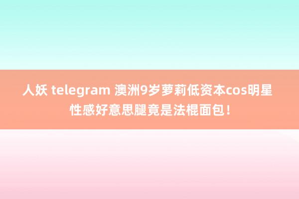人妖 telegram 澳洲9岁萝莉低资本cos明星 性感好意思腿竟是法棍面包！
