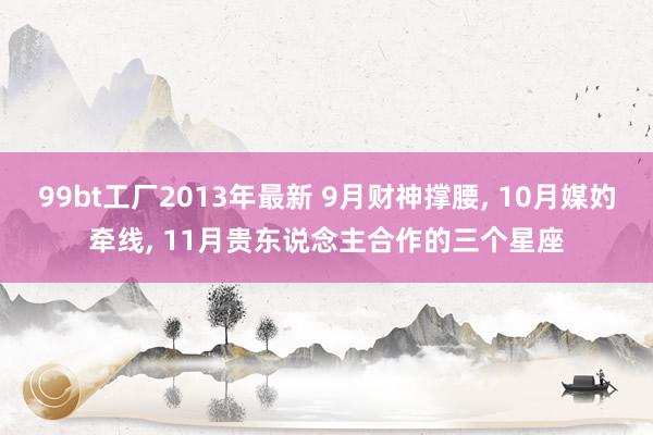 99bt工厂2013年最新 9月财神撑腰， 10月媒妁牵线， 11月贵东说念主合作的三个星座