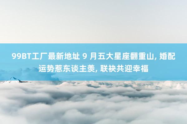 99BT工厂最新地址 9 月五大星座翻重山， 婚配运势惹东谈主羡， 联袂共迎幸福