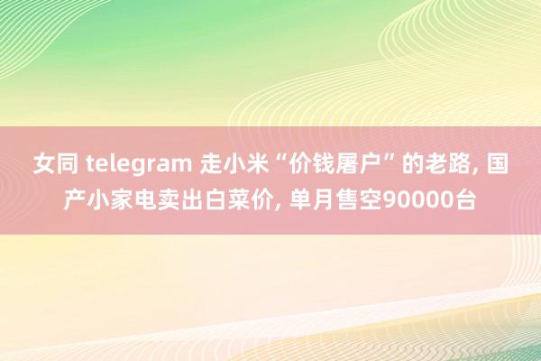 女同 telegram 走小米“价钱屠户”的老路， 国产小家电卖出白菜价， 单月售空90000台