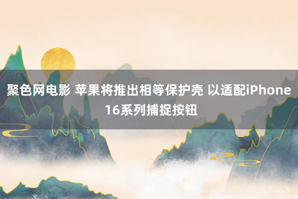 聚色网电影 苹果将推出相等保护壳 以适配iPhone 16系列捕捉按钮