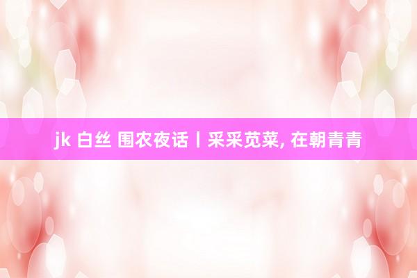 jk 白丝 围农夜话丨采采苋菜， 在朝青青
