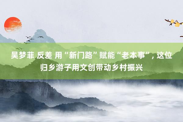 吴梦菲 反差 用“新门路”赋能“老本事”， 这位归乡游子用文创带动乡村振兴