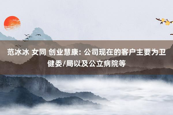 范冰冰 女同 创业慧康: 公司现在的客户主要为卫健委/局以及公立病院等