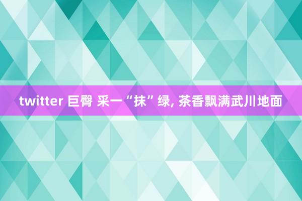 twitter 巨臀 采一“抹”绿， 茶香飘满武川地面