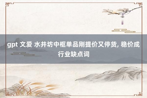gpt 文爱 水井坊中枢单品刚提价又停货， 稳价成行业缺点词