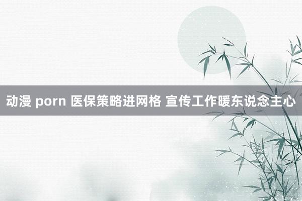 动漫 porn 医保策略进网格 宣传工作暖东说念主心