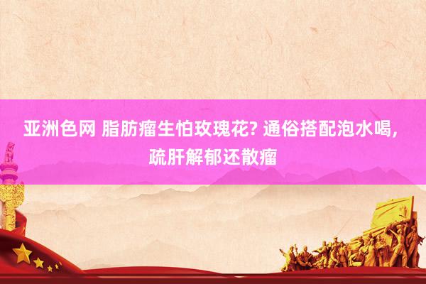 亚洲色网 脂肪瘤生怕玫瑰花? 通俗搭配泡水喝， 疏肝解郁还散瘤
