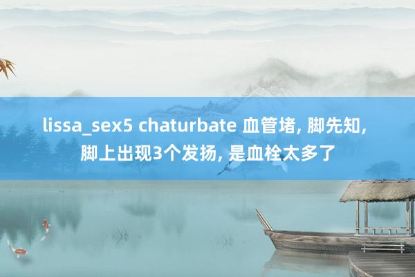 lissa_sex5 chaturbate 血管堵， 脚先知， 脚上出现3个发扬， 是血栓太多了