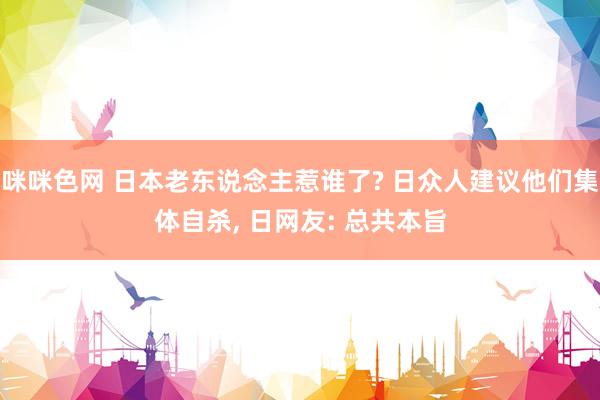 咪咪色网 日本老东说念主惹谁了? 日众人建议他们集体自杀， 日网友: 总共本旨