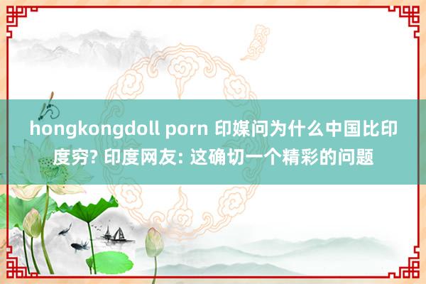 hongkongdoll porn 印媒问为什么中国比印度穷? 印度网友: 这确切一个精彩的问题