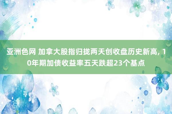 亚洲色网 加拿大股指归拢两天创收盘历史新高， 10年期加债收益率五天跌超23个基点