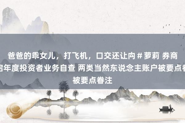 爸爸的乖女儿，打飞机，口交还让禸＃萝莉 券商开启年度投资者业务自查 两类当然东说念主账户被要点眷注