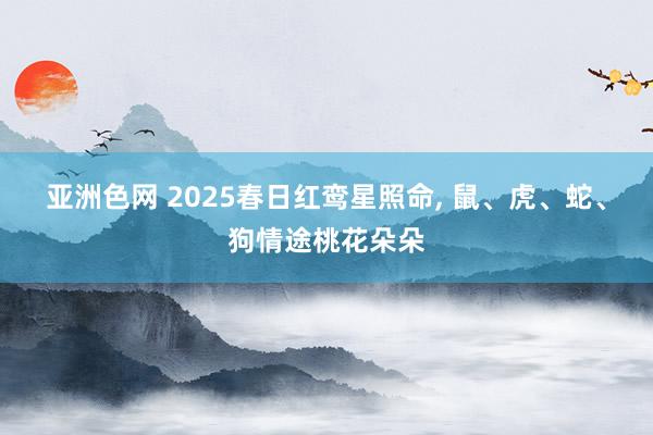 亚洲色网 2025春日红鸾星照命， 鼠、虎、蛇、狗情途桃花朵朵