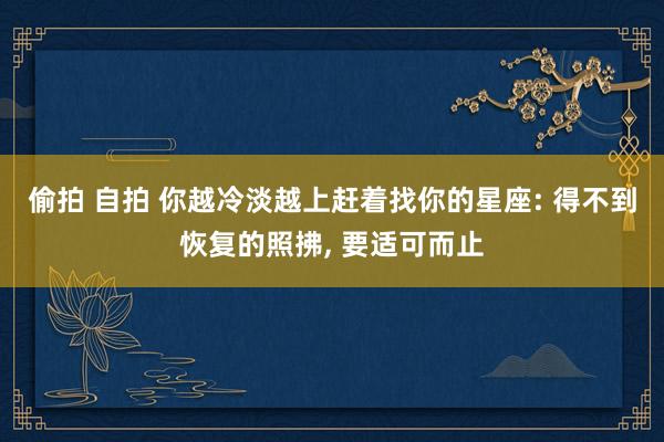 偷拍 自拍 你越冷淡越上赶着找你的星座: 得不到恢复的照拂， 要适可而止