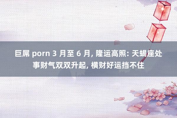 巨屌 porn 3 月至 6 月， 隆运高照: 天蝎座处事财气双双升起， 横财好运挡不住