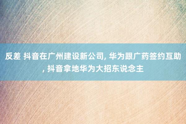 反差 抖音在广州建设新公司， 华为跟广药签约互助， 抖音拿地华为大招东说念主