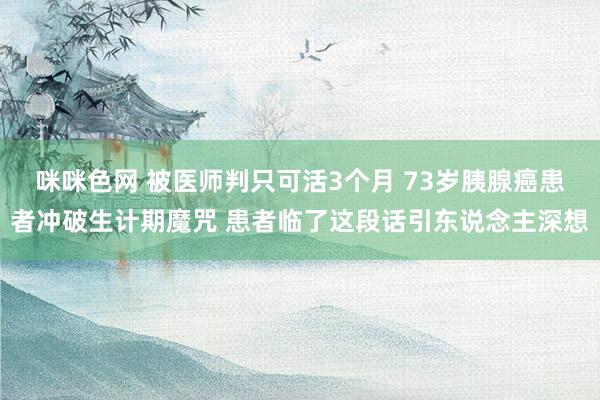 咪咪色网 被医师判只可活3个月 73岁胰腺癌患者冲破生计期魔咒 患者临了这段话引东说念主深想