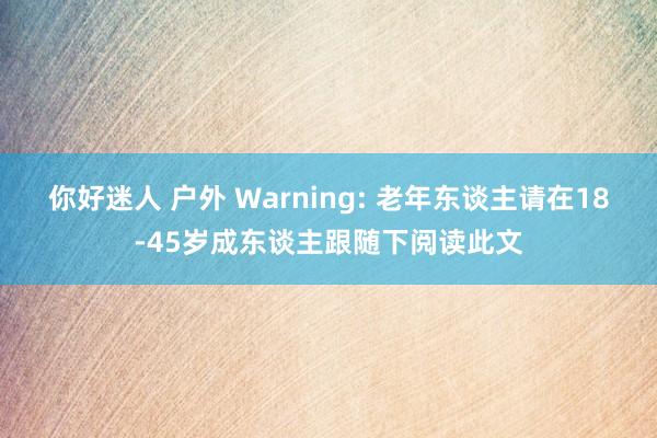 你好迷人 户外 Warning: 老年东谈主请在18-45岁成东谈主跟随下阅读此文
