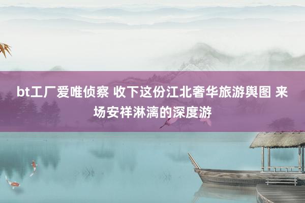bt工厂爱唯侦察 收下这份江北奢华旅游舆图 来场安祥淋漓的深度游