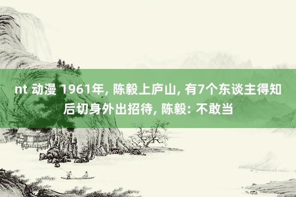 nt 动漫 1961年， 陈毅上庐山， 有7个东谈主得知后切身外出招待， 陈毅: 不敢当