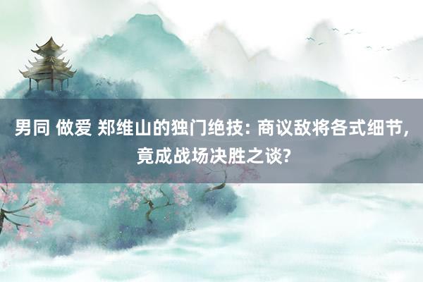 男同 做爱 郑维山的独门绝技: 商议敌将各式细节， 竟成战场决胜之谈?