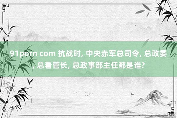 91porn com 抗战时， 中央赤军总司令， 总政委， 总看管长， 总政事部主任都是谁?