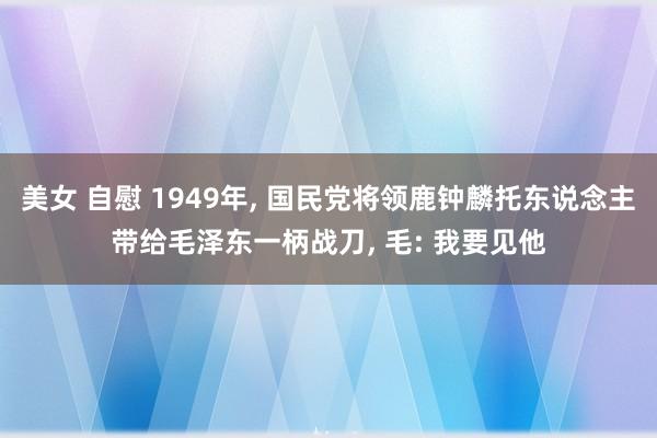 美女 自慰 1949年， 国民党将领鹿钟麟托东说念主带给毛泽东一柄战刀， 毛: 我要见他