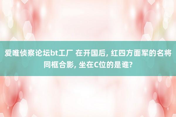 爱唯侦察论坛bt工厂 在开国后， 红四方面军的名将同框合影， 坐在C位的是谁?