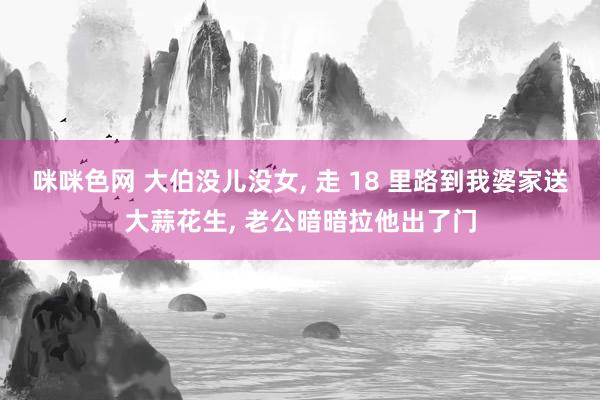 咪咪色网 大伯没儿没女， 走 18 里路到我婆家送大蒜花生， 老公暗暗拉他出了门