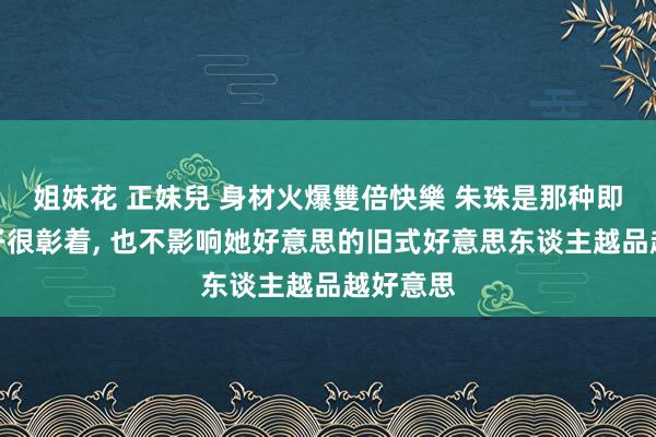 姐妹花 正妹兒 身材火爆雙倍快樂 朱珠是那种即便小肚子很彰着， 也不影响她好意思的旧式好意思东谈主越品越好意思