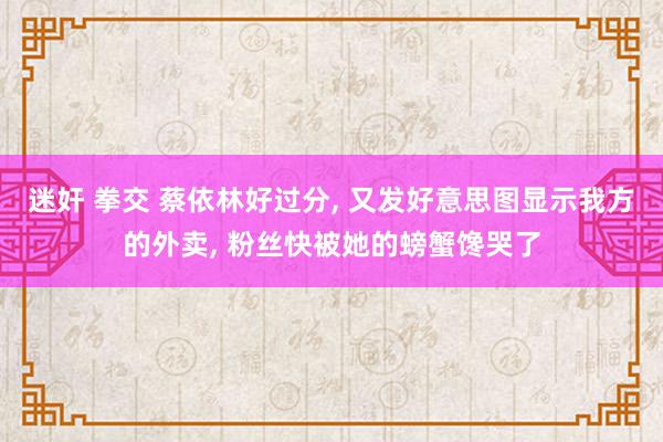 迷奸 拳交 蔡依林好过分， 又发好意思图显示我方的外卖， 粉丝快被她的螃蟹馋哭了