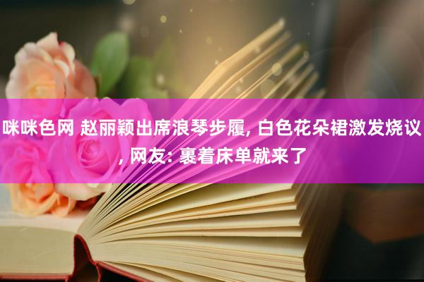 咪咪色网 赵丽颖出席浪琴步履， 白色花朵裙激发烧议， 网友: 裹着床单就来了