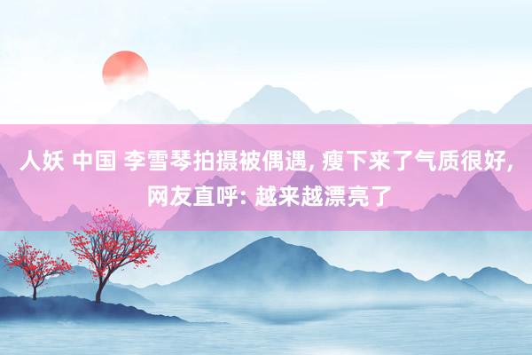 人妖 中国 李雪琴拍摄被偶遇， 瘦下来了气质很好， 网友直呼: 越来越漂亮了