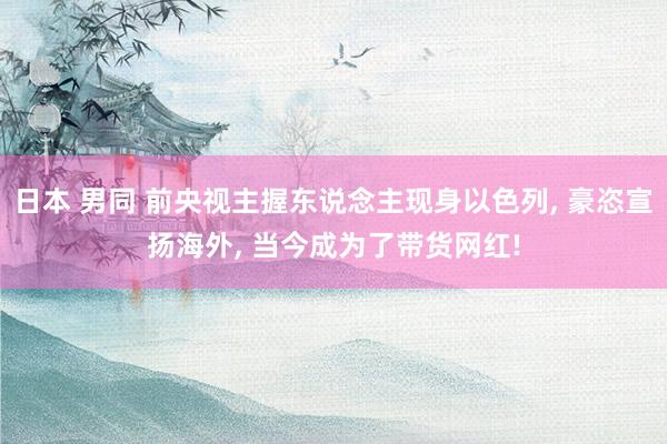 日本 男同 前央视主握东说念主现身以色列， 豪恣宣扬海外， 当今成为了带货网红!