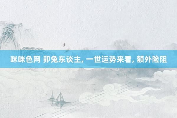 咪咪色网 卯兔东谈主， 一世运势来看， 额外险阻