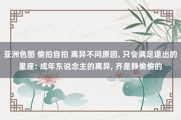 亚洲色图 偷拍自拍 离异不问原因， 只会满足退出的星座: 成年东说念主的离异， 齐是静偷偷的
