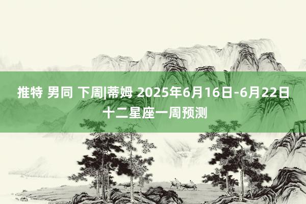 推特 男同 下周|蒂姆 2025年6月16日-6月22日 十二星座一周预测