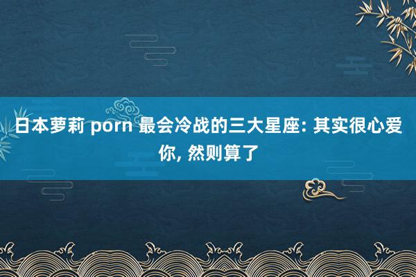 日本萝莉 porn 最会冷战的三大星座: 其实很心爱你， 然则算了