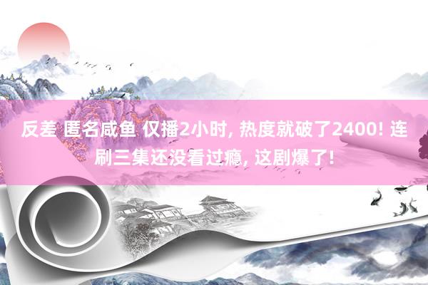反差 匿名咸鱼 仅播2小时， 热度就破了2400! 连刷三集还没看过瘾， 这剧爆了!